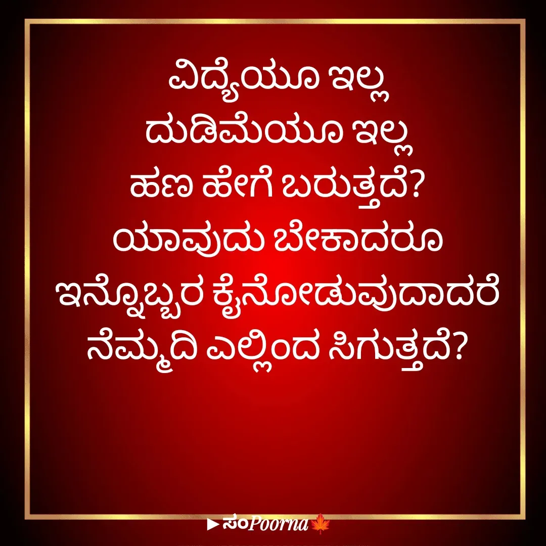 Quote by SomePoorna - ವಿದ್ಯೆಯೂ ಇಲ್ಲ
ದುಡಿಮೆಯೂ ಇಲ್ಲ
ಹಣ ಹೇಗೆ ಬರುತ್ತದೆ?
ಯಾವುದು ಬೇಕಾದರೂ
ಇನ್ನೊಬ್ಬರ ಕೈನೋಡುವುದಾದರೆ
ನೆಮ್ಮದಿ ಎಲ್ಲಿಂದ ಸಿಗುತ್ತದೆ? - Made using Quotes Creator App, Post Maker App