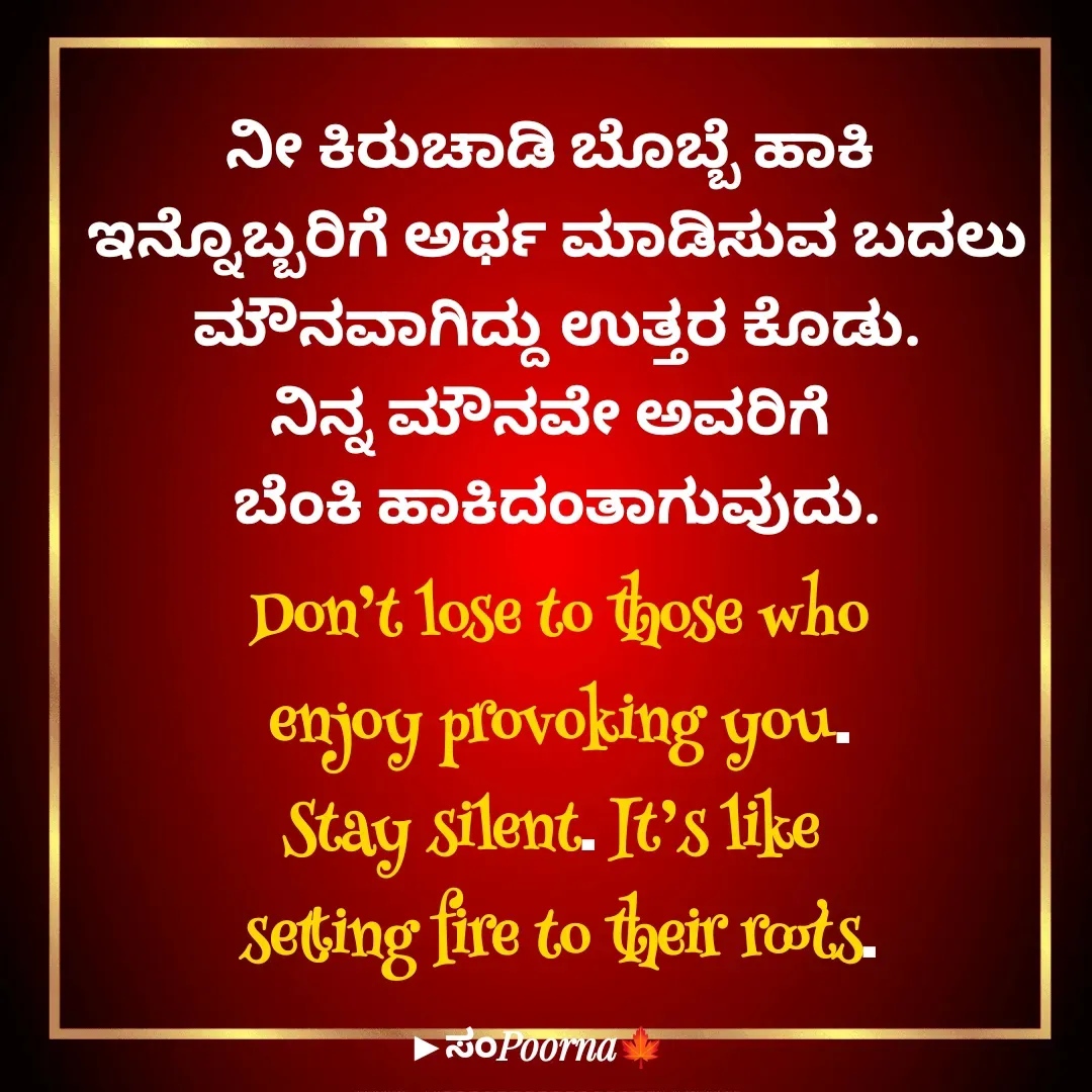 Quote by SomePoorna - ನೀ ಕಿರುಚಾಡಿ ಬೊಬ್ಬೆ ಹಾಕಿ 
ಇನ್ನೊಬ್ಬರಿಗೆ ಅರ್ಥ ಮಾಡಿಸುವ ಬದಲು
ಮೌನವಾಗಿದ್ದು ಉತ್ತರ ಕೊಡು.
ನಿನ್ನ ಮೌನವೇ ಅವರಿಗೆ 
ಬೆಂಕಿ ಹಾಕಿದಂತಾಗುವುದು.
Don’t lose to those who
 enjoy provoking you. 
Stay silent. It’s like 
setting fire to their roots.

 - Made using Quotes Creator App, Post Maker App