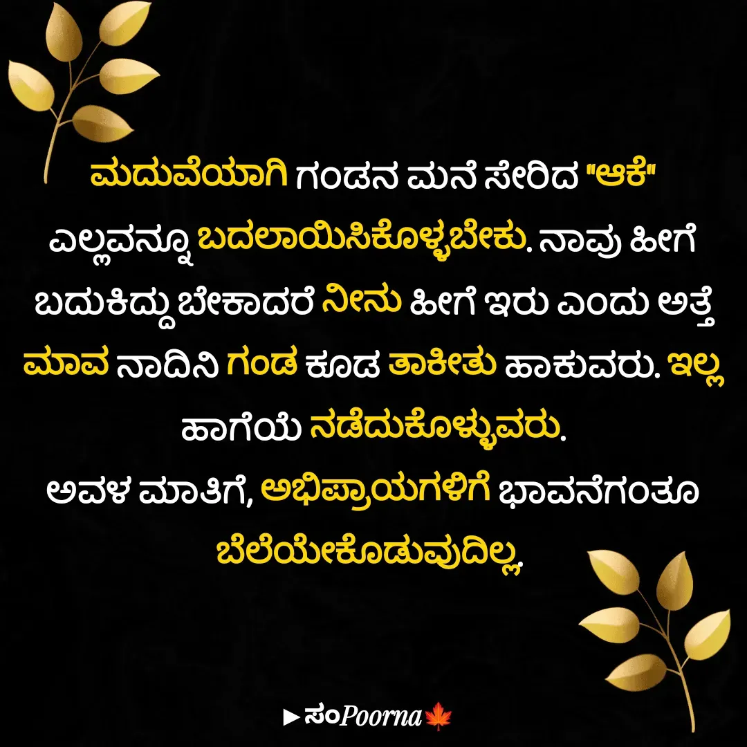 Quote by SomePoorna - ಮದುವೆಯಾಗಿ ಗಂಡನ ಮನೆ ಸೇರಿದ "ಆಕೆ" ಎಲ್ಲವನ್ನೂ ಬದಲಾಯಿಸಿಕೊಳ್ಳಬೇಕು. ನಾವು ಹೀಗೆ ಬದುಕಿದ್ದು ಬೇಕಾದರೆ ನೀನು ಹೀಗೆ ಇರು ಎಂದು ಅತ್ತೆ ಮಾವ ನಾದಿನಿ ಗಂಡ ಕೂಡ ತಾಕೀತು ಹಾಕುವರು. ಇಲ್ಲ ಹಾಗೆಯೆ ನಡೆದುಕೊಳ್ಳುವರು.
ಅವಳ ಮಾತಿಗೆ, ಅಭಿಪ್ರಾಯಗಳಿಗೆ ಭಾವನೆಗಂತೂ ಬೆಲೆಯೇ‌ಕೊಡುವುದಿಲ್ಲ.  - Made using Quotes Creator App, Post Maker App