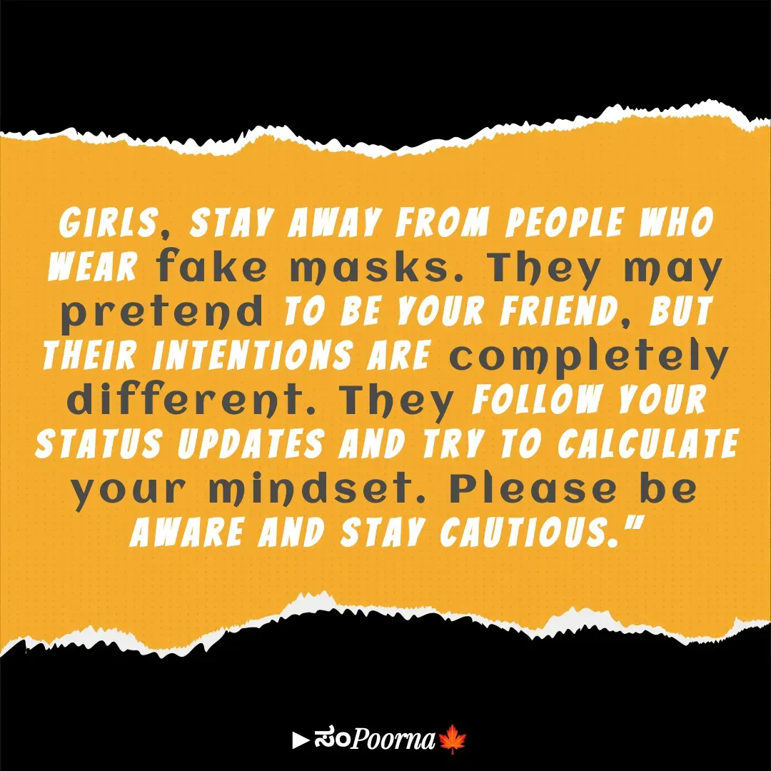 Quote by SomePoorna - Girls, stay away from people who wear fake masks. They may pretend to be your friend, but their intentions are completely different. They follow your status updates and try to calculate your mindset. Please be aware and stay cautious." - Made using Quotes Creator App, Post Maker App