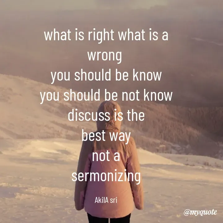 Quote by Akila Ramanathan - what is right what is a
wrong 
you should be know
you should be not know
discuss is the
best way
not a
sermonizing

AkilA sri - Made using Quotes Creator App, Post Maker App
