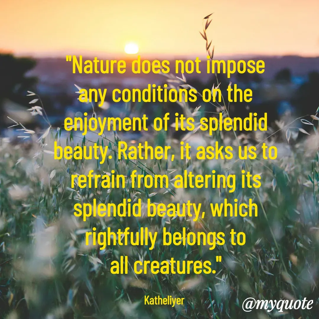 Quote by MANOHARAN ST - "Nature does not impose
any conditions on the
enjoyment of its splendid
beauty. Rather, it asks us to
refrain from altering its
splendid beauty, which
rightfully belongs to
all creatures."

Katheliyer  - Made using Quotes Creator App, Post Maker App