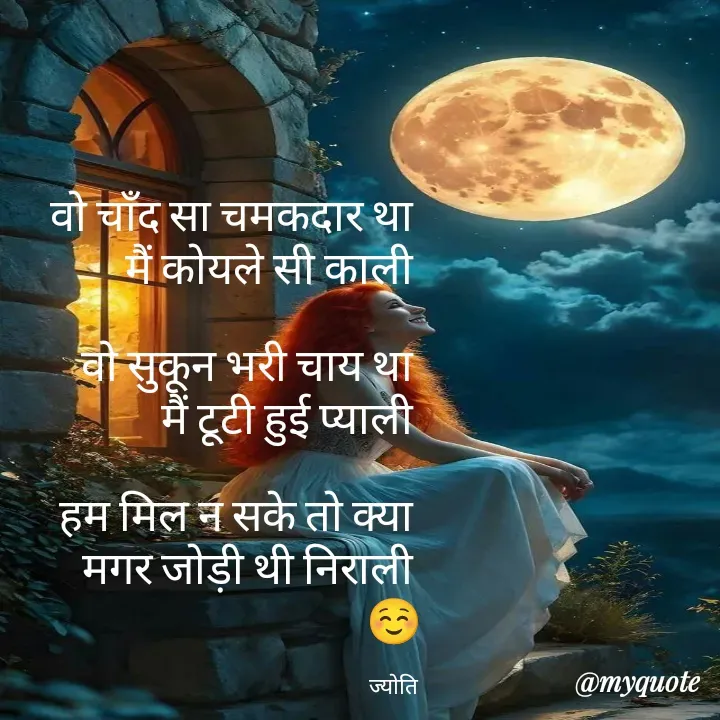 Quote by Jyoti Rajput - वो चाँद सा चमकदार था 
मैं कोयले सी काली 

वो सुकून भरी चाय था 
मैं टूटी हुई प्याली 

हम मिल न सके तो क्या 
मगर जोड़ी थी निराली 
☺️


ज्योति  - Made using Quotes Creator App, Post Maker App