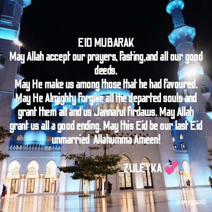Quote by Jalika Kinteh -  EID MUBARAK 
May Allah accept our prayers, fasting,and all our good deeds.
May He make us among those that he had favoured. May He Almighty forgive all the departed souls and grant them all and us Jannatul firdaws. May Allah grant us all a good ending. May this Eid be our last Eid unmarried  Allahumma Ameen!

                                                   ZULEYKA 💞 - Made using Quotes Creator App, Post Maker App