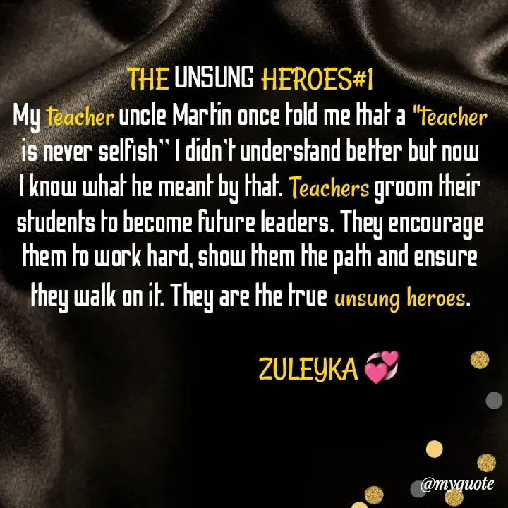 Quote by Jalika Kinteh - THE UNSUNG HEROES#1
My teacher uncle Martin once told me that a "teacher is never selfish" I didn't understand better but now I know what he meant by that. Teachers groom their students to become future leaders. They encourage them to work hard, show them the path and ensure they walk on it. They are the true unsung heroes.

                                     ZULEYKA 💞 - Made using Quotes Creator App, Post Maker App