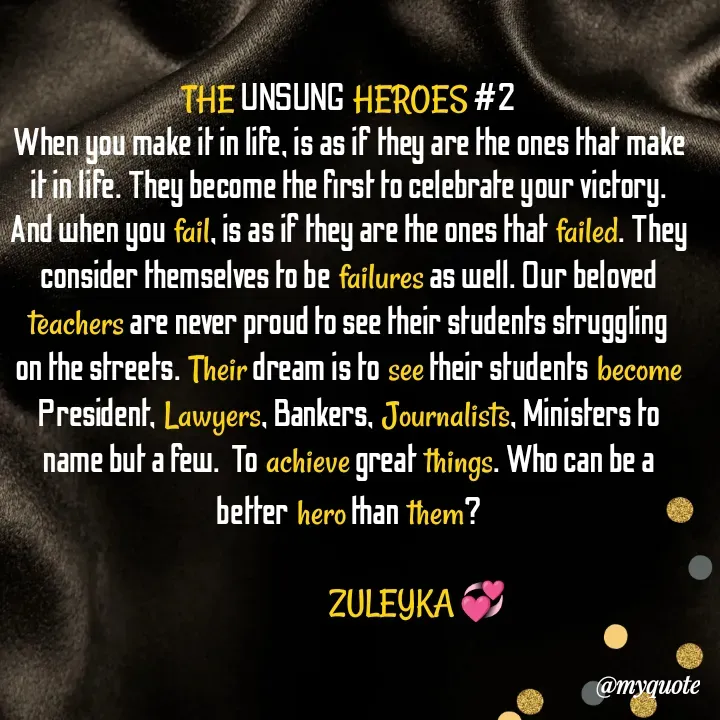 Quote by Jalika Kinteh - THE UNSUNG HEROES #2
When you make it in life, is as if they are the ones that make it in life. They become the first to celebrate your victory. And when you fail, is as if they are the ones that failed. They consider themselves to be failures as well. Our beloved teachers are never proud to see their students struggling on the streets. Their dream is to see their students become President, Lawyers, Bankers, Journalists, Ministers to name but a few.  To achieve great things. Who can be a better hero than them?

                           ZULEYKA 💞 - Made using Quotes Creator App, Post Maker App