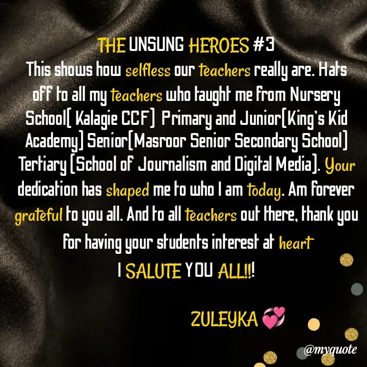 Quote by Jalika Kinteh - THE UNSUNG HEROES #3
This shows how selfless our teachers really are. Hats off to all my teachers who taught me from Nursery School( Kalagie CCF)  Primary and Junior(King's Kid Academy) Senior(Masroor Senior Secondary School) Tertiary (School of Journalism and Digital Media). Your dedication has shaped me to who I am today. Am forever grateful to you all. And to all teachers out there, thank you for having your students interest at heart
I SALUTE YOU ALL!!!

                                  ZULEYKA 💞 - Made using Quotes Creator App, Post Maker App