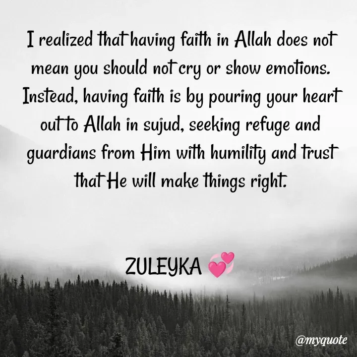 Quote by Jalika Kinteh - I realized that having faith in Allah does not mean you should not cry or show emotions. Instead, having faith is by pouring your heart out to Allah in sujud, seeking refuge and guardians from Him with humility and trust that He will make things right.

                                                                           ZULEYKA 💞 - Made using Quotes Creator App, Post Maker App