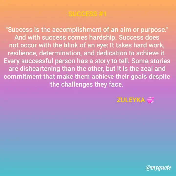 Quote by Jalika Kinteh -  SUCCESS #1

"Success is the accomplishment of an aim or purpose." And with success comes hardship. Success does not occur with the blink of an eye: It takes hard work, resilience, determination, and dedication to achieve it. Every successful person has a story to tell. Some stories are disheartening than the other, but it is the zeal and commitment that make them achieve their goals despite the challenges they face.

                                                         ZULEYKA 💞
 - Made using Quotes Creator App, Post Maker App