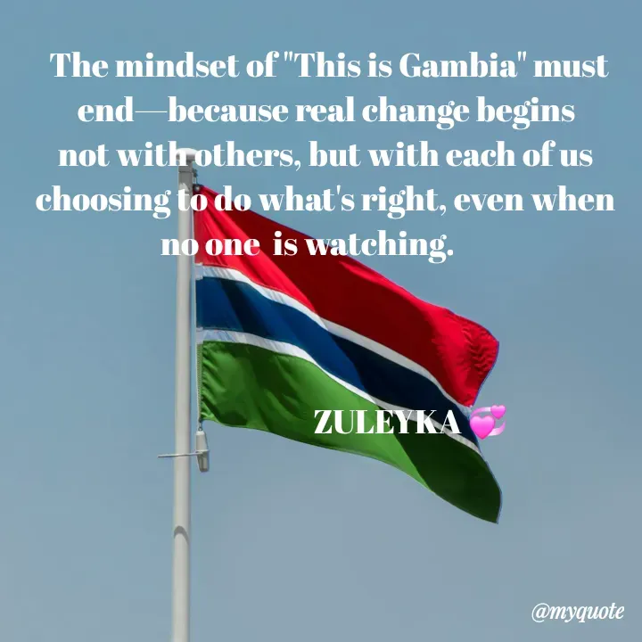 Quote by Jalika Kinteh - 

 The mindset of "This is Gambia" must end—because real change begins not with others, but with each of us choosing to do what's right, even when no one  is watching.      
                                                                             


                           ZULEYKA 💞

 - Made using Quotes Creator App, Post Maker App