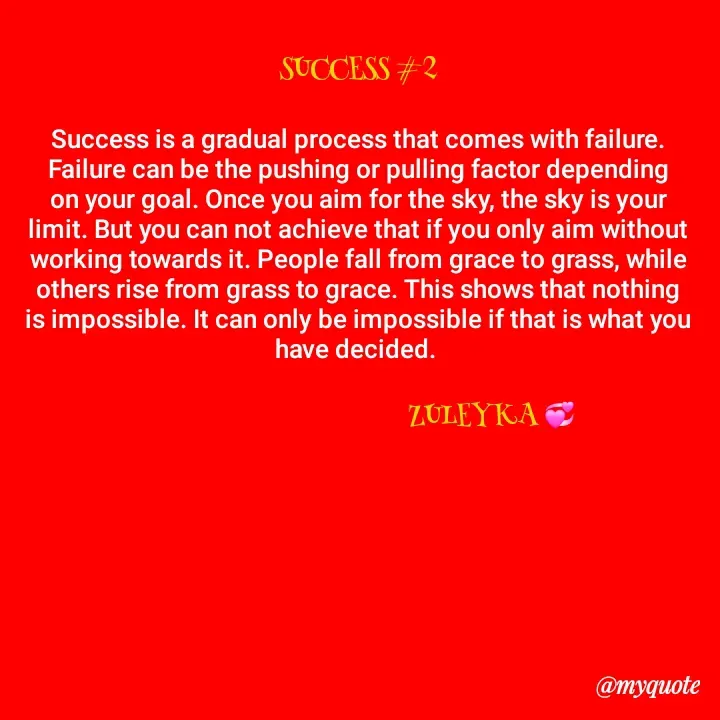 Quote by Jalika Kinteh - SUCCESS #2

Success is a gradual process that comes with failure. Failure can be the pushing or pulling factor depending on your goal. Once you aim for the sky, the sky is your limit. But you can not achieve that if you only aim without working towards it. People fall from grace to grass, while others rise from grass to grace. This shows that nothing is impossible. It can only be impossible if that is what you have decided. 

                                             ZULEYKA 💞 
 - Made using Quotes Creator App, Post Maker App