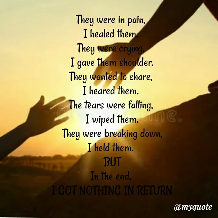 Quote by ~Cherry._.Blossom~ - They were in pain, 
I healed them. 
They were crying, 
I gave them shoulder.
They wanted to share, 
I heared them. 
The tears were falling, 
I wiped them.
They were breaking down,
I held them. 
BUT
In the end, 
I GOT NOTHING IN RETURN - Made using Quotes Creator App, Post Maker App