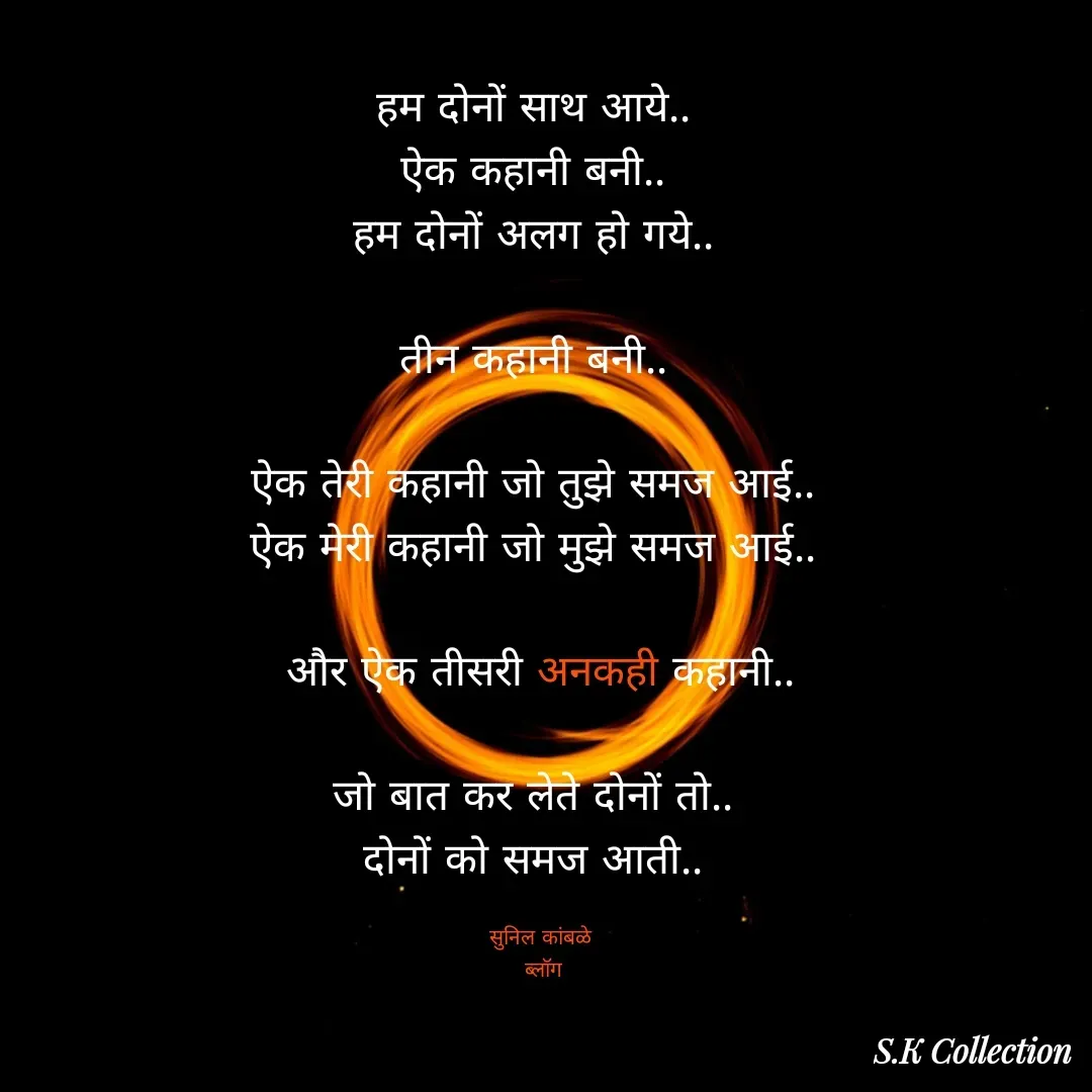 Quote by Sunil Kamble - हम दोनों साथ आये.. 
ऐक कहानी बनी.. 
हम दोनों अलग हो गये.. 

तीन कहानी बनी.. 

ऐक तेरी कहानी जो तुझे समज आई.. 
ऐक मेरी कहानी जो मुझे समज आई.. 

और ऐक तीसरी अनकही कहानी..

जो बात कर लेते दोनों तो.. 
दोनों को समज आती.. 

सुनिल कांबळे
 ब्लॉग - Made using Quotes Creator App, Post Maker App