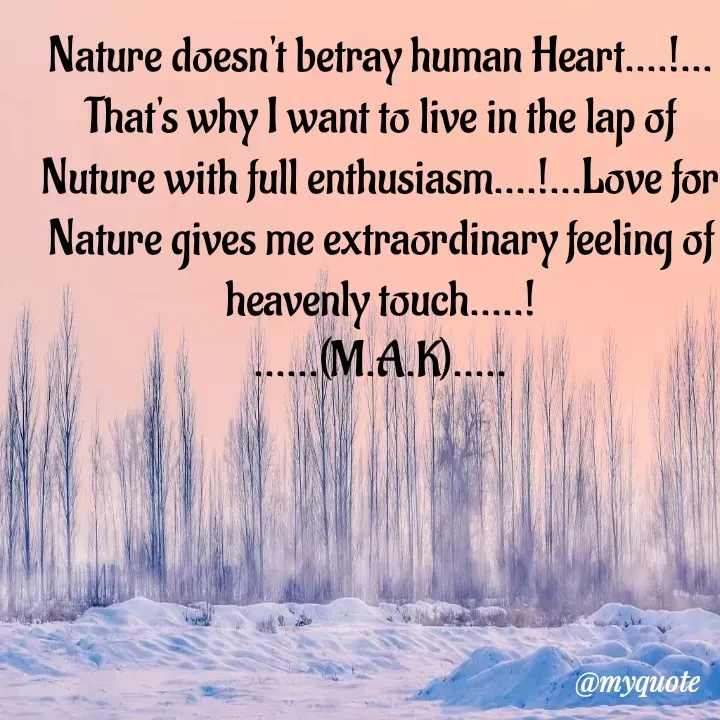 Quote by MAHFUJA AKTER M.A.K - Nature doesn't betray human Heart....!...
That's why I want to live in the lap of Nuture with full enthusiasm....!...Love for Nature gives me extraordinary feeling of heavenly touch.....!
......(M.A.K).....
 - Made using Quotes Creator App, Post Maker App