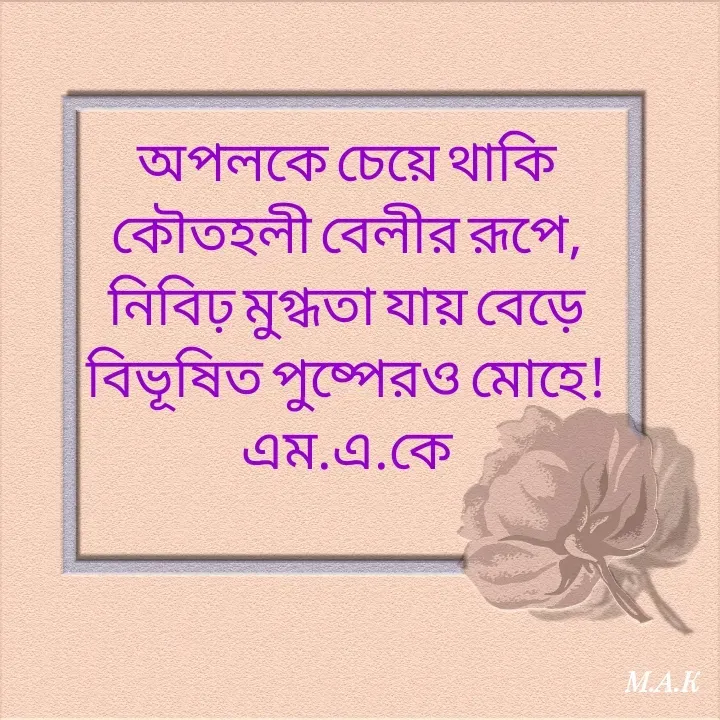Quote by MAHFUJA AKTER M.A.K - অপলকে চেয়ে থাকি
কৌতহলী বেলীর রূপে,
নিবিঢ় মুগ্ধতা যায় বেড়ে
বিভূষিত পুষ্পেরও মোহে!
এম.এ.কে
 - Made using Quotes Creator App, Post Maker App