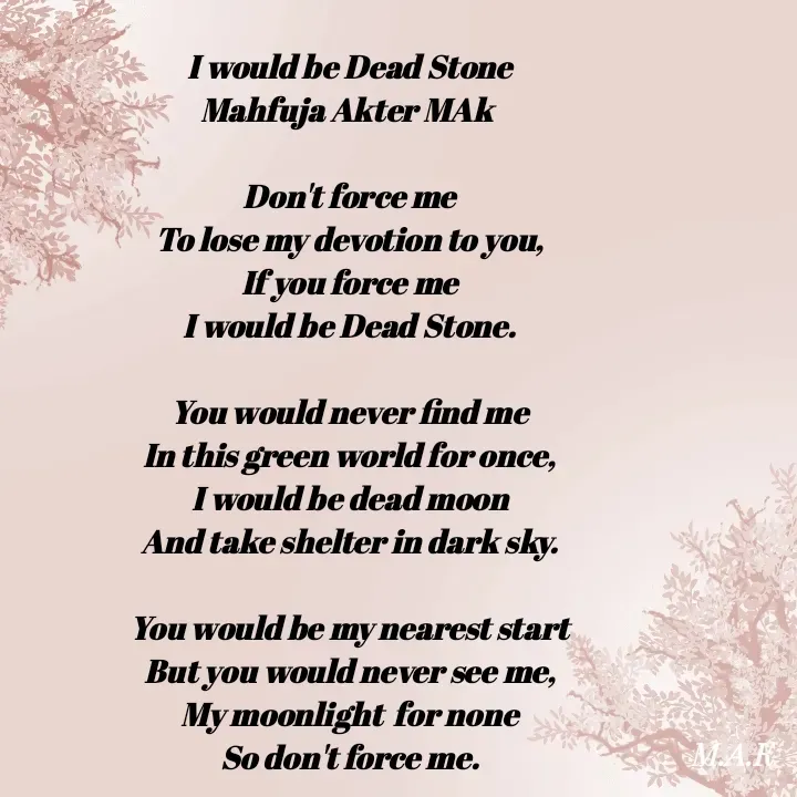 Quote by MAHFUJA AKTER M.A.K - I would be Dead Stone
Mahfuja Akter MAk 

Don't force me
To lose my devotion to you,
If you force me
I would be Dead Stone.

You would never find me
In this green world for once,
I would be dead moon
And take shelter in dark sky.

You would be my nearest start
But you would never see me,
My moonlight  for none
So don't force me. - Made using Quotes Creator App, Post Maker App