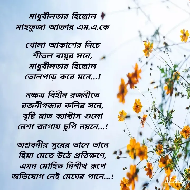 Quote by MAHFUJA AKTER M.A.K - মাধুবীলতার হিল্লোল
মাহফুজা আক্তার এম.এ.কে

খোলা আকাশের নিচে
শীতল বায়ুর সনে,
মাধুবীলতার হিল্লোল
তোলপাড় করে মনে...!

নক্ষত্র বিহীন রজনীতে
রজনীগন্ধার কলির সনে,
বৃষ্টি স্নাত ক্যাক্টাস গুলো
নেশা জাগায় চুপি নয়নে...!

অশ্রবনীয় সুরের তানে তানে
হিয়া মেতে উঠে প্রতিক্ষণে,
এমন মোহিত নিশীথ রূপে
অভিযোগ নেই মেঘের পানে...! - Made using Quotes Creator App, Post Maker App