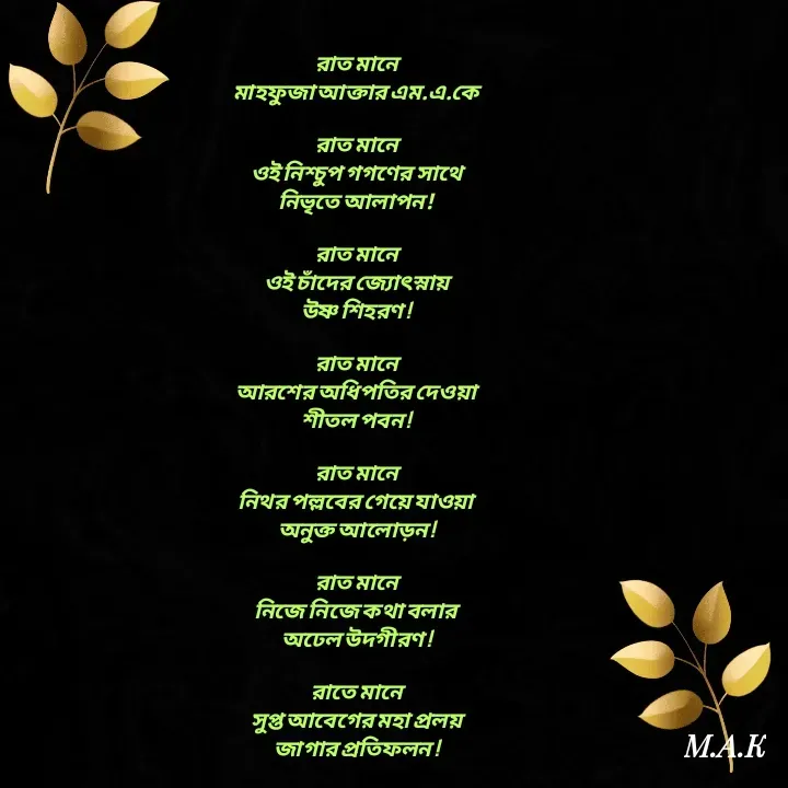 Quote by MAHFUJA AKTER M.A.K - রাত মানে
মাহফুজা আক্তার এম.এ.কে

রাত মানে
ওই নিশ্চুপ গগণের সাথে
নিভৃতে আলাপন!

রাত মানে
ওই চাঁদের জ্যোৎস্নায়
উষ্ণ শিহরণ !

রাত মানে
আরশের অধিপতির দেওয়া
শীতল পবন !

রাত মানে
নিথর পল্লবের গেয়ে যাওয়া
অনুক্ত আলোড়ন !

রাত মানে
নিজে নিজে কথা বলার
অঢেল উদগীরণ !

রাতে মানে
সুপ্ত আবেগের মহা প্রলয়
জাগার প্রতিফলন ! - Made using Quotes Creator App, Post Maker App