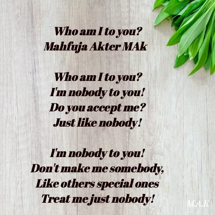 Quote by MAHFUJA AKTER M.A.K - Who am I to you?
Mahfuja Akter MAk  

Who am I to you?
I'm nobody to you!
Do you accept me?
Just like nobody!

I'm nobody to you!
Don't make me somebody,
Like others special ones
Treat me just nobody! - Made using Quotes Creator App, Post Maker App