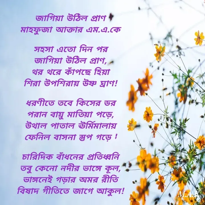 Quote by MAHFUJA AKTER M.A.K - জাগিয়া উঠিল প্রাণ
মাহফুজা আক্তার এম.এ.কে

সহসা এতো দিন পর
জাগিয়া উঠিল প্রাণ,
থর থরে কাঁপছে হিয়া
শিরা উপশিরায় উষ্ণ ঘ্রাণ!

ধরণীতে তবে কিসের ডর
পরান বায়ু মাতিয়া পড়ে,
উথাল পাতাল ঊর্মিমালায়
ফেনিল বাসনা স্তুপ গড়ে !

চারিদিক বাঁধনের প্রতিধ্বনি
তবু কেনো নদীর ভাঙ্গে কূল,
ভাঙ্গনেই গড়ার অমর রীতি
বিষাদ গীতিতে জাগে আকুল! - Made using Quotes Creator App, Post Maker App