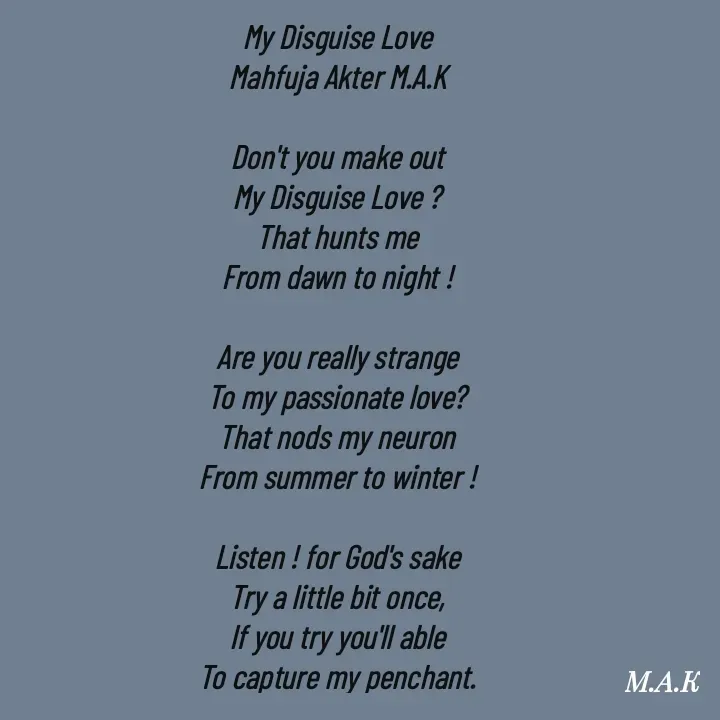 Quote by MAHFUJA AKTER M.A.K - My Disguise Love
Mahfuja Akter M.A.K

Don't you make out
My Disguise Love ?
That hunts me
From dawn to night !

Are you really strange
To my passionate love?
That nods my neuron
From summer to winter !

Listen ! for God's sake
Try a little bit once,
If you try you'll able
To capture my penchant. - Made using Quotes Creator App, Post Maker App