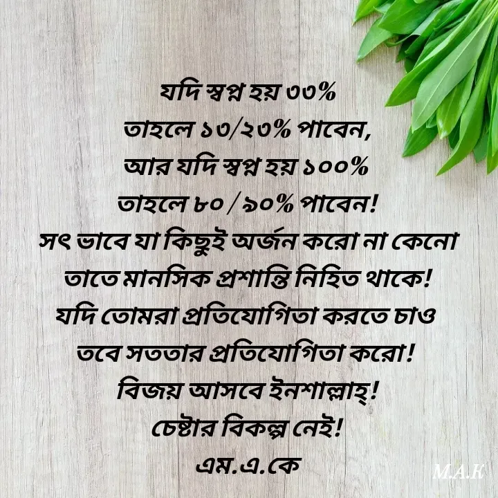Quote by MAHFUJA AKTER M.A.K - যদি স্বপ্ন হয় ৩৩%
তাহলে ১৩/২৩% পাবেন,
আর যদি স্বপ্ন হয় ১০০% 
তাহলে ৮০ / ৯০% পাবেন!
সৎ ভাবে যা কিছুই অর্জন করো না কেনো
 তাতে মানসিক প্রশান্তি নিহিত থাকে! 
যদি তোমরা প্রতিযোগিতা করতে চাও 
তবে সততার প্রতিযোগিতা করো! 
বিজয় আসবে ইনশাল্লাহ্!
চেষ্টার বিকল্প নেই!
এম.এ.কে - Made using Quotes Creator App, Post Maker App