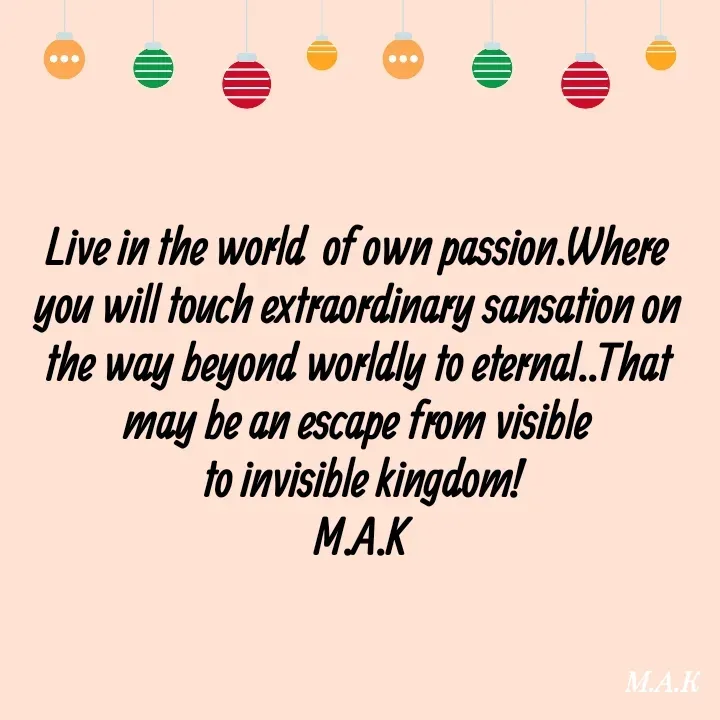 Quote by MAHFUJA AKTER M.A.K - Live in the world  of own passion.Where 
you will touch extraordinary sansation on 
the way beyond worldly to eternal..That 
may be an escape from visible 
to invisible kingdom!
M.A.K - Made using Quotes Creator App, Post Maker App