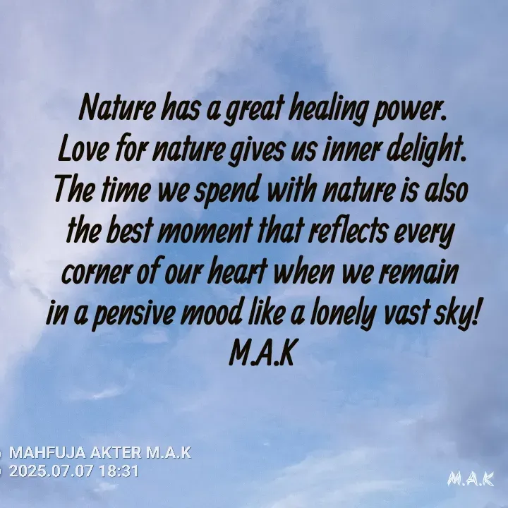 Quote by MAHFUJA AKTER M.A.K - Nature has a great healing power.
Love for nature gives us inner delight.
The time we spend with nature is also 
the best moment that reflects every 
corner of our heart when we remain 
in a pensive mood like a lonely vast sky!
M.A.K - Made using Quotes Creator App, Post Maker App