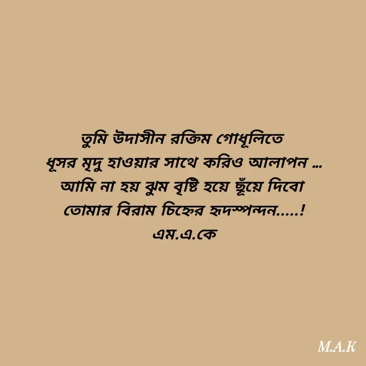 Quote by MAHFUJA AKTER M.A.K - তুমি উদাসীন রক্তিম গোধূলিতে 
ধূসর মৃদু হাওয়ার সাথে করিও আলাপন ...
আমি না হয় ঝুম বৃষ্টি হয়ে ছূঁয়ে দিবো 
তোমার বিরাম চিহ্নের হৃদস্পন্দন.....!
এম.এ.কে - Made using Quotes Creator App, Post Maker App