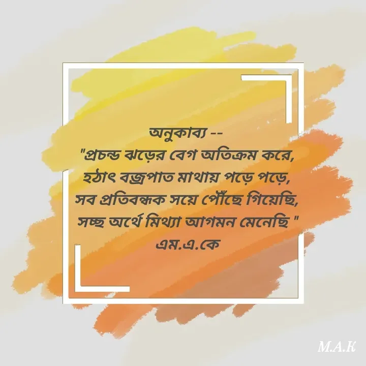 Quote by MAHFUJA AKTER M.A.K - অনুকাব্য -- 
"প্রচন্ড ঝড়ের বেগ অতিক্রম করে,
হঠাৎ বজ্রপাত মাথায় পড়ে পড়ে,
সব প্রতিবন্ধক সয়ে পৌঁছে গিয়েছি,
সচ্ছ অর্থে মিথ্যা আগমন মেনেছি "
এম.এ.কে - Made using Quotes Creator App, Post Maker App