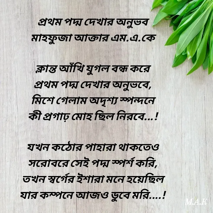 Quote by MAHFUJA AKTER M.A.K - প্রথম পদ্ম দেখার অনুভব
মাহফুজা আক্তার এম.এ.কে

ক্লান্ত আঁখি যুগল বন্ধ করে
প্রথম পদ্ম দেখার অনুভবে,
মিশে গেলাম অদৃশ্য স্পন্দনে
কী প্রগাঢ় মোহ ছিল নিরবে...!

যখন কঠোর পাহারা থাকতেও
সরোবরে সেই পদ্ম স্পর্শ করি,
তখন স্বর্গের ইশারা মনে হয়েছিল
যার কম্পনে আজও ডুবে মরি....! - Made using Quotes Creator App, Post Maker App