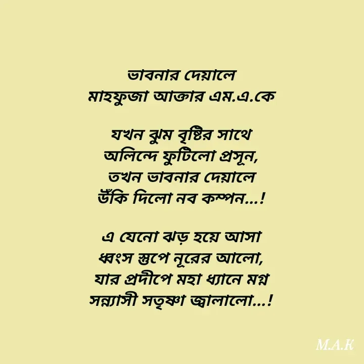 Quote by MAHFUJA AKTER M.A.K - ভাবনার দেয়ালে
মাহফুজা আক্তার এম.এ.কে

যখন ঝুম বৃষ্টির সাথে
অলিন্দে ফুটিলো প্রসূন,
তখন ভাবনার দেয়ালে
উঁকি দিলো নব কম্পন...!

এ যেনো ঝড় হয়ে আসা
ধ্বংস স্তুপে নূরের আলো,
যার প্রদীপে মহা ধ্যানে মগ্ন
সন্ন্যাসী সতৃষ্ণা জ্বালালো...! - Made using Quotes Creator App, Post Maker App