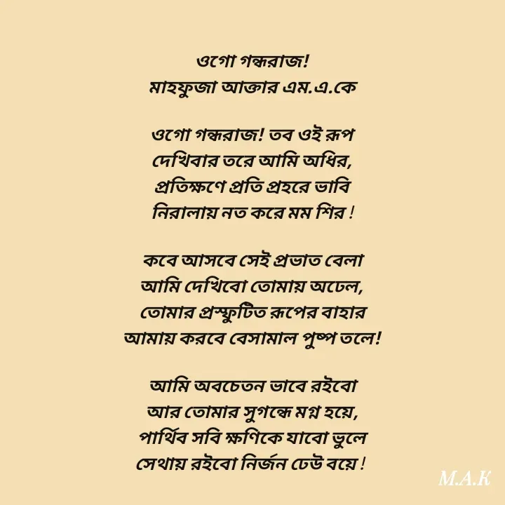 Quote by MAHFUJA AKTER M.A.K - ওগো গন্ধরাজ!
মাহফুজা আক্তার এম.এ.কে

ওগো গন্ধরাজ! তব ওই রূপ
দেখিবার তরে আমি অধির,
প্রতিক্ষণে প্রতি প্রহরে ভাবি
নিরালায় নত করে মম শির !

কবে আসবে সেই প্রভাত বেলা
আমি দেখিবো তোমায় অঢেল,
তোমার প্রস্ফুটিত রূপের বাহার
আমায় করবে বেসামাল পুষ্প তলে!

আমি অবচেতন ভাবে রইবো
আর তোমার সুগন্ধে মগ্ন হয়ে,
পার্থিব সবি ক্ষণিকে যাবো ভুলে
সেথায় রইবো নির্জন ঢেউ বয়ে !  - Made using Quotes Creator App, Post Maker App