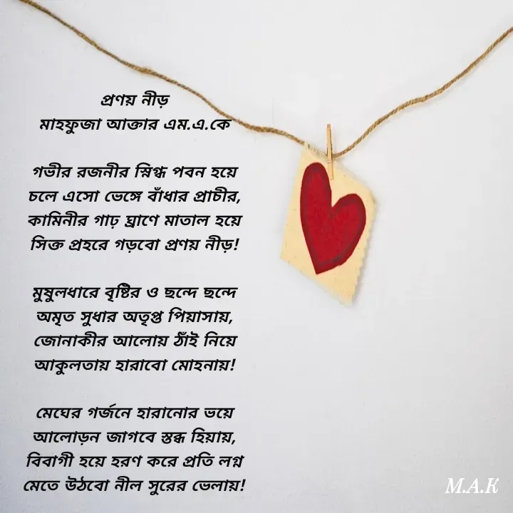 Quote by MAHFUJA AKTER M.A.K - প্রণয় নীড়
মাহফুজা আক্তার এম.এ.কে

গভীর রজনীর স্নিগ্ধ পবন হয়ে
চলে এসো ভেঙ্গে বাঁধার প্রাচীর,
কামিনীর গাঢ় ঘ্রাণে মাতাল হয়ে
সিক্ত প্রহরে গড়বো প্রণয় নীড়!

মুষুলধারে বৃষ্টির ও ছন্দে ছন্দে
অমৃত সুধার অতৃপ্ত পিয়াসায়,
জোনাকীর আলোয় ঠাঁই নিয়ে
আকুলতায় হারাবো মোহনায়!

মেঘের গর্জনে হারানোর ভয়ে
আলোড়ন জাগবে স্তব্ধ হিয়ায়,
বিবাগী হয়ে হরণ করে প্রতি লগ্ন
মেতে উঠবো নীল সুরের ভেলায়! - Made using Quotes Creator App, Post Maker App