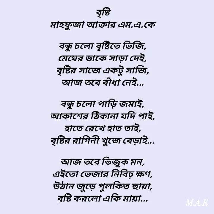 Quote by MAHFUJA AKTER M.A.K - বৃষ্টি
মাহফুজা আক্তার এম.এ.কে

বন্ধু চলো বৃষ্টিতে ভিজি,
মেঘের ডাকে সাড়া দেই,
বৃষ্টির সাজে একটু সাজি,
আজ তবে বাঁধা নেই...

বন্ধু চলো পাড়ি জমাই,
আকাশের ঠিকানা যদি পাই,
হাতে রেখে হাত তাই,
বৃষ্টির রাগিনী খুজে বেড়াই...

আজ তবে ভিজুক মন,
এইতো ভেজার নিবিঢ় ক্ষণ,
উঠান জুড়ে পুলকিত ছায়া,
বৃষ্টি করলো একি মায়া... - Made using Quotes Creator App, Post Maker App