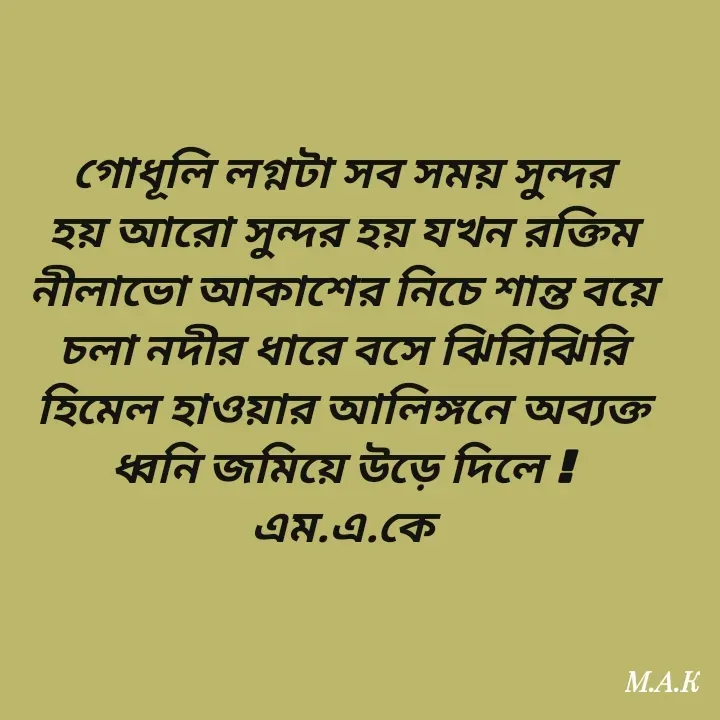 Quote by MAHFUJA AKTER M.A.K - গোধূলি লগ্নটা সব সময় সুন্দর হয় আরো সুন্দর হয় যখন রক্তিম নীলাভো আকাশের নিচে শান্ত বয়ে চলা নদীর ধারে বসে ঝিরিঝিরি হিমেল হাওয়ার আলিঙ্গনে অব্যক্ত ধ্বনি জমিয়ে উড়ে দিলে !
এম.এ.কে
 - Made using Quotes Creator App, Post Maker App