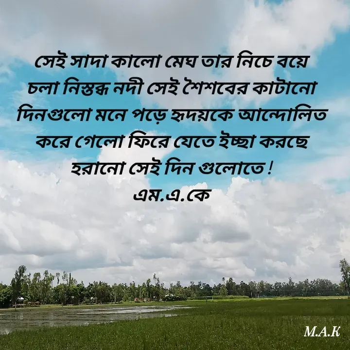 Quote by MAHFUJA AKTER M.A.K - সেই সাদা কালো মেঘ তার নিচে বয়ে চলা নিস্তব্ধ নদী সেই শৈশবের কাটানো দিনগুলো মনে পড়ে হৃদয়কে আন্দোলিত করে গেলো ফিরে যেতে ইচ্ছা করছে হরানো সেই দিন গুলোতে !
এম.এ.কে - Made using Quotes Creator App, Post Maker App