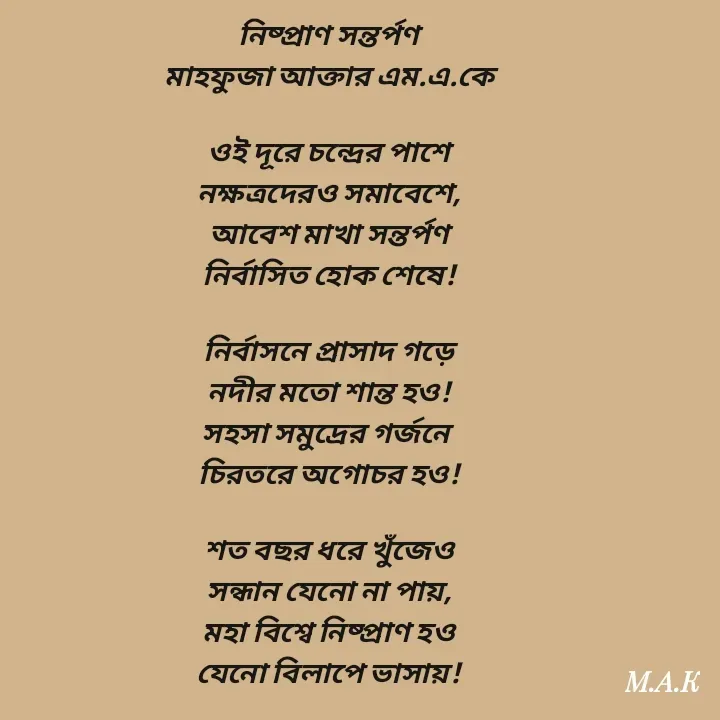 Quote by MAHFUJA AKTER M.A.K - নিষ্প্রাণ সন্তর্পণ
মাহফুজা আক্তার এম.এ.কে

ওই দূরে চন্দ্রের পাশে
নক্ষত্রদেরও সমাবেশে,
আবেশ মাখা সন্তর্পণ
নির্বাসিত হোক শেষে!

নির্বাসনে প্রাসাদ গড়ে
নদীর মতো শান্ত হও!
সহসা সমুদ্রের গর্জনে 
চিরতরে অগোচর হও!

শত বছর ধরে খুঁজেও
সন্ধান যেনো না পায়,
মহা বিশ্বে নিষ্প্রাণ হও
যেনো বিলাপে ভাসায়! - Made using Quotes Creator App, Post Maker App