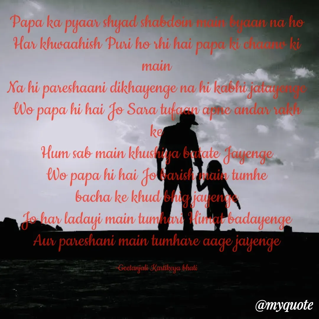 Quote by Geetanjali Seema Dixit - Papa ka pyaar shyad shabdoin main byaan na ho
Har khwaahish Puri ho rhi hai papa ki chaanv ki main
Na hi pareshaani dikhayenge na hi kabhi jatayenge
Wo papa hi hai Jo Sara tufaan apne andar rakh ke
Hum sab main khushiya batate Jayenge
Wo papa hi hai Jo barish main tumhe
bacha ke khud bhig jayenge
Jo har ladayi main tumhari Himat badayenge
Aur pareshani main tumhare aage jayenge

-Geetanjali Kartikeya bhati - Made using Quotes Creator App, Post Maker App