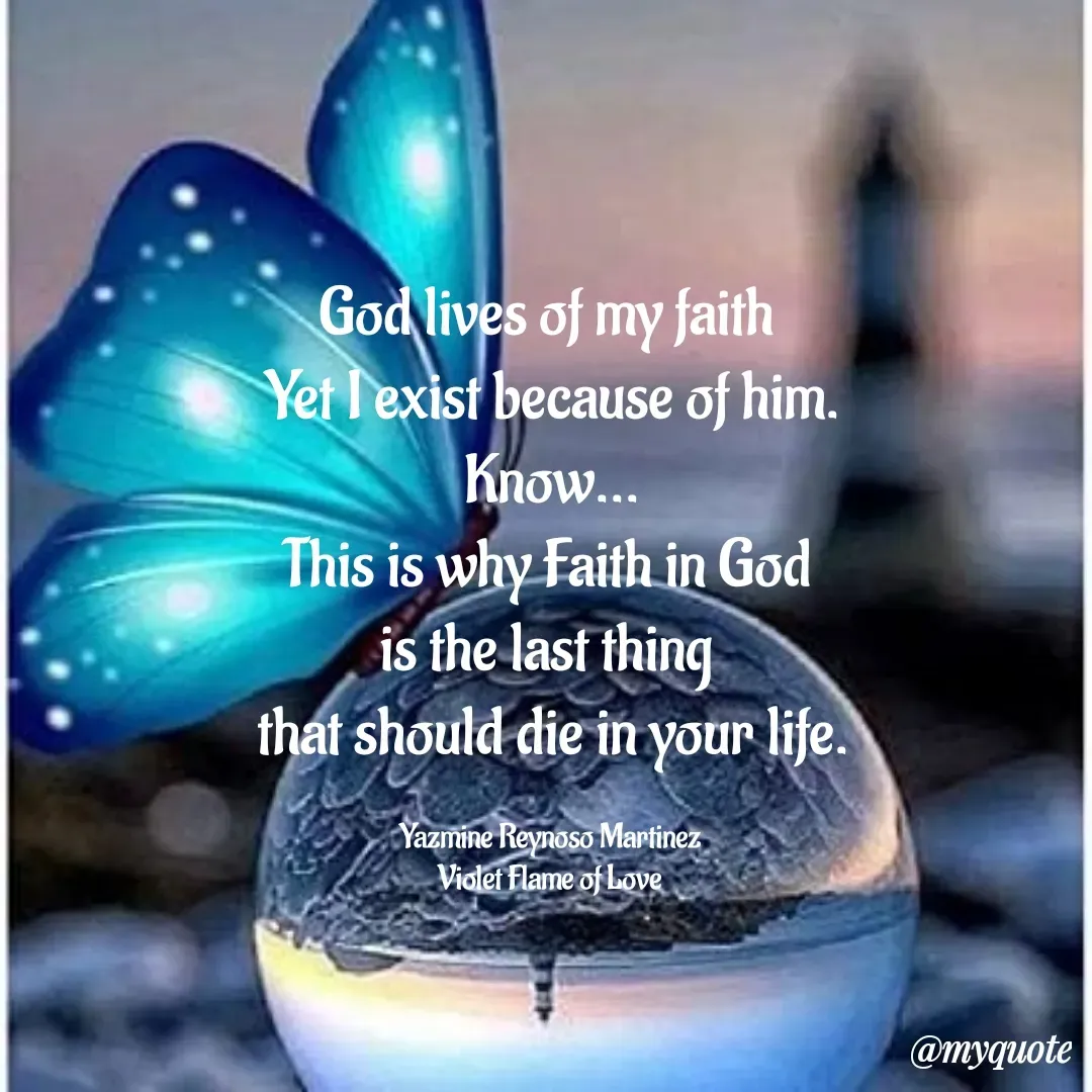 Quote by Yazmine Reynoso Martinez {Violet Flame of love } - God lives of my faith 
Yet I exist because of him.
Know...
This is why Faith in God 
is the last thing 
that should die in your life.

Yazmine Reynoso Martinez 
Violet Flame of Love  - Made using Quotes Creator App, Post Maker App