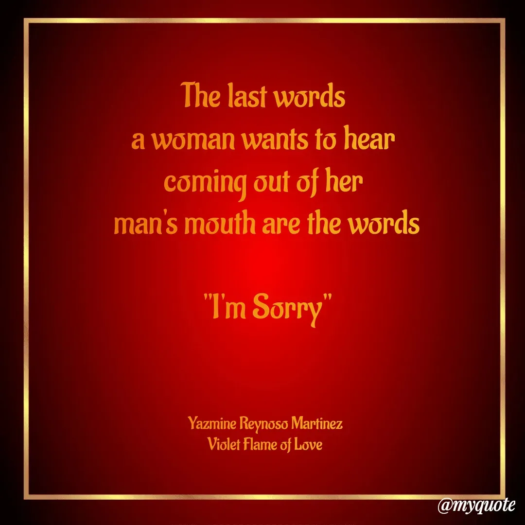 Quote by Yazmine Reynoso Martinez {Violet Flame of love } - The last words 
a woman wants to hear 
coming out of her 
 man's mouth are the words 

"I'm Sorry"



Yazmine Reynoso Martinez 
Violet Flame of Love  - Made using Quotes Creator App, Post Maker App