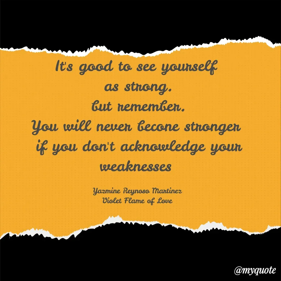 Quote by Yazmine Reynoso Martinez {Violet Flame of love } - It's good to see yourself 
as strong.
but remember.
You will never becone stronger 
if you don't acknowledge your weaknesses 

Yazmine Reynoso Martinez 
Violet Flame of Love  - Made using Quotes Creator App, Post Maker App