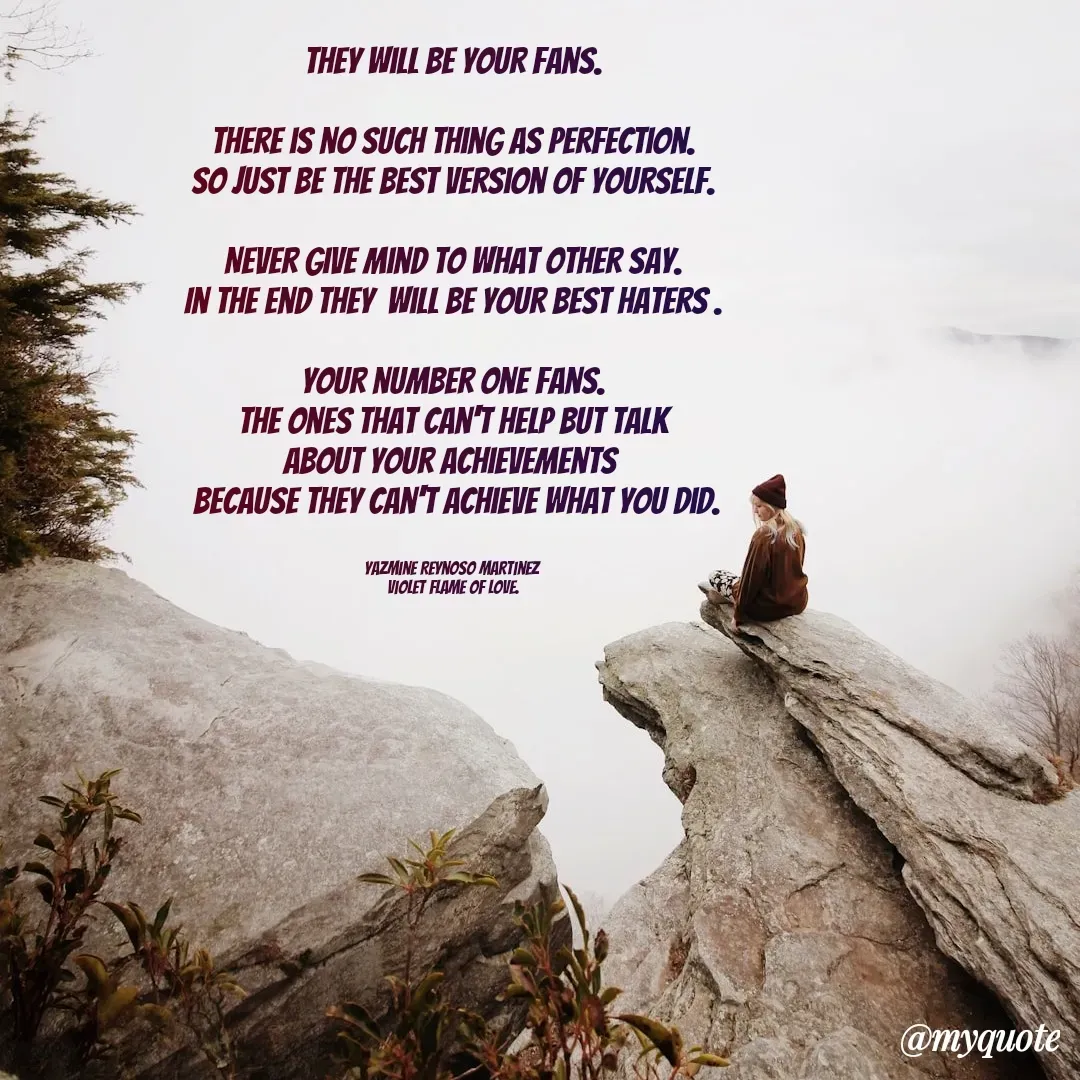 Quote by Yazmine Reynoso Martinez {Violet Flame of love } - They will be your fans.

There is no such thing as perfection.
So just be the best version of yourself.

Never give mind to what other say.
In the end they  will be your best haters .

Your number one fans.
The ones that can't help but talk
about your achievements 
 because they can't achieve what you did.


Yazmine Reynoso Martinez 
Violet Flame of Love. - Made using Quotes Creator App, Post Maker App