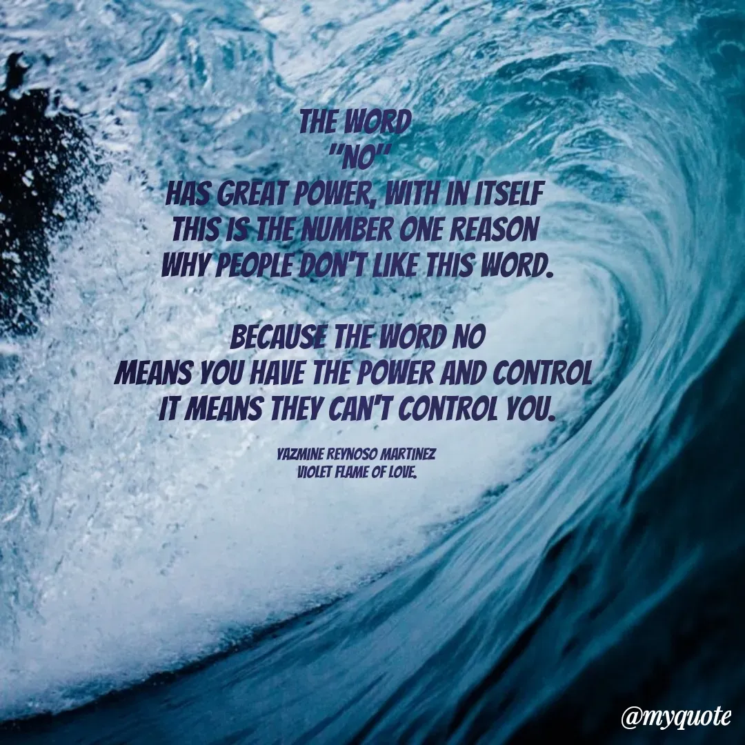 Quote by Yazmine Reynoso Martinez {Violet Flame of love } - The word 
"NO"
Has great power, with in itself 
This is the number one reason 
why people don't like this word.

Because the word NO
means you have the power and control 
It means they can't control you.

Yazmine Reynoso Martinez 
Violet Flame of Love. - Made using Quotes Creator App, Post Maker App