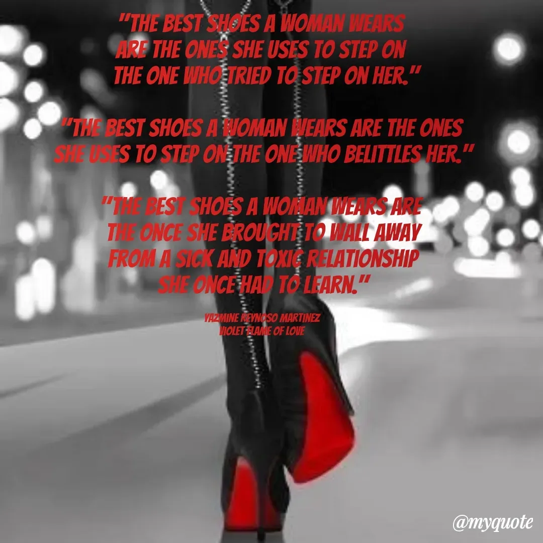 Quote by Yazmine Reynoso Martinez {Violet Flame of love } - "The best shoes a woman wears 
are the ones she uses to step on 
 the one who tried to step on her."

"The best shoes a woman wears are the ones 
she uses to step on the one who belittles her."

"The best shoes a woman wears are 
 the once she brought to wall away 
from a sick and toxic relationship
she once had to learn."

Yazmine Reynoso Martinez 
Violet Flame of Love  - Made using Quotes Creator App, Post Maker App