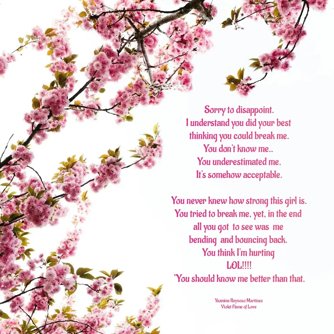 Quote by Yazmine Reynoso Martinez {Violet Flame of love } - Sorry to disappoint.
I understand you did your best 
thinking you could break me.
You don't know me.. 
You underestimated me.
It's somehow acceptable.

You never knew how strong this girl is.
You tried to break me, yet, in the end 
all you got  to see was  me 
bending  and bouncing back. 
You think I'm hurting 
LOL!!!!
"You should know me better than that.


Yazmine Reynoso Martinez 
Violet Flame of Love  - Made using Quotes Creator App, Post Maker App