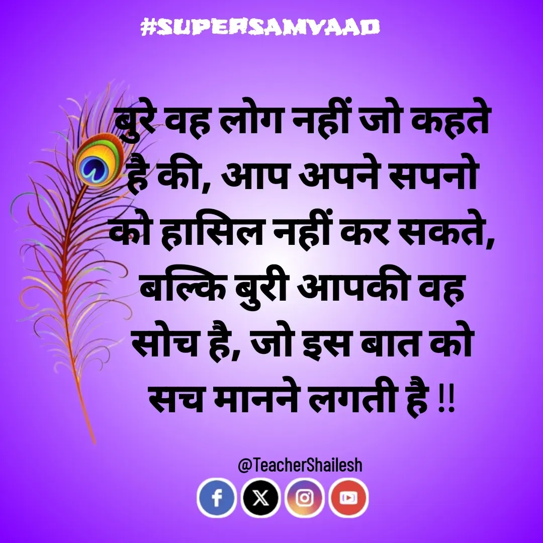 Quote by Teacher Shailesh - बुरे वह लोग नहीं जो कहते है की, आप अपने सपनो को हासिल नहीं कर सकते, बल्कि बुरी आपकी वह सोच है, जो इस बात को सच मानने लगती है !!

@TeacherShailesh  - Made using Quotes Creator App, Post Maker App