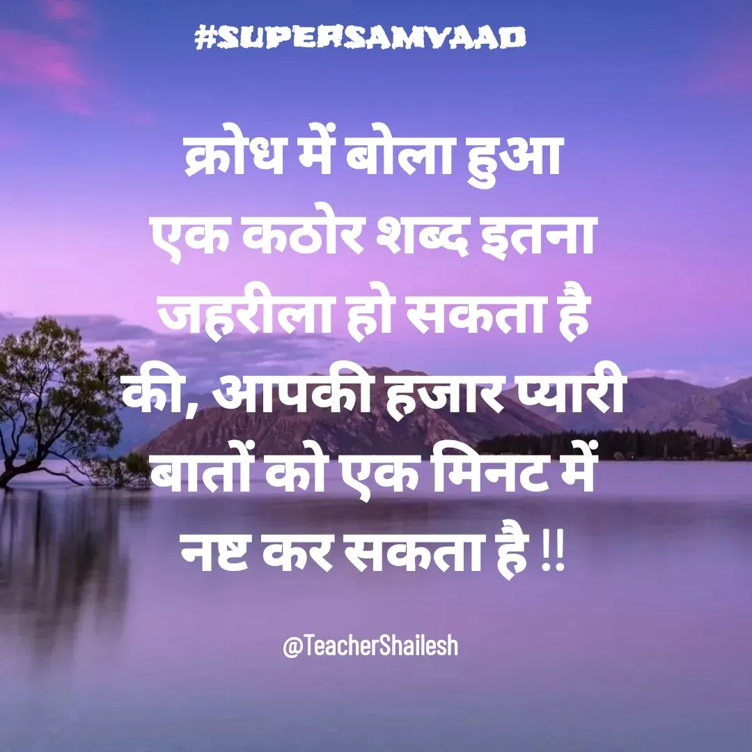 Quote by Teacher Shailesh - क्रोध में बोला हुआ एक कठोर शब्द इतना जहरीला हो सकता है की, आपकी हजार प्यारी बातों को एक मिनट में नष्ट कर सकता है !!

@TeacherShailesh  - Made using Quotes Creator App, Post Maker App