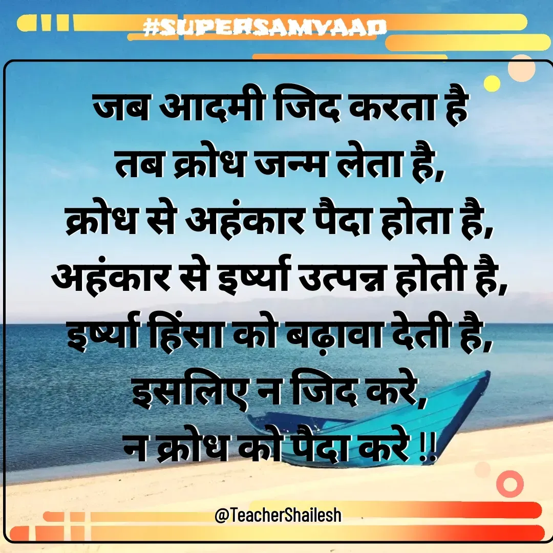 Quote by Teacher Shailesh - जब आदमी जिद करता है
तब क्रोध जन्म लेता है,
क्रोध से अहंकार पैदा होता है,
अहंकार से इर्ष्या उत्पन्न होती है,
इर्ष्या हिंसा को बढ़ावा देती है,
इसलिए न जिद करे,
न क्रोध को पैदा करे !!

@TeacherShailesh  - Made using Quotes Creator App, Post Maker App
