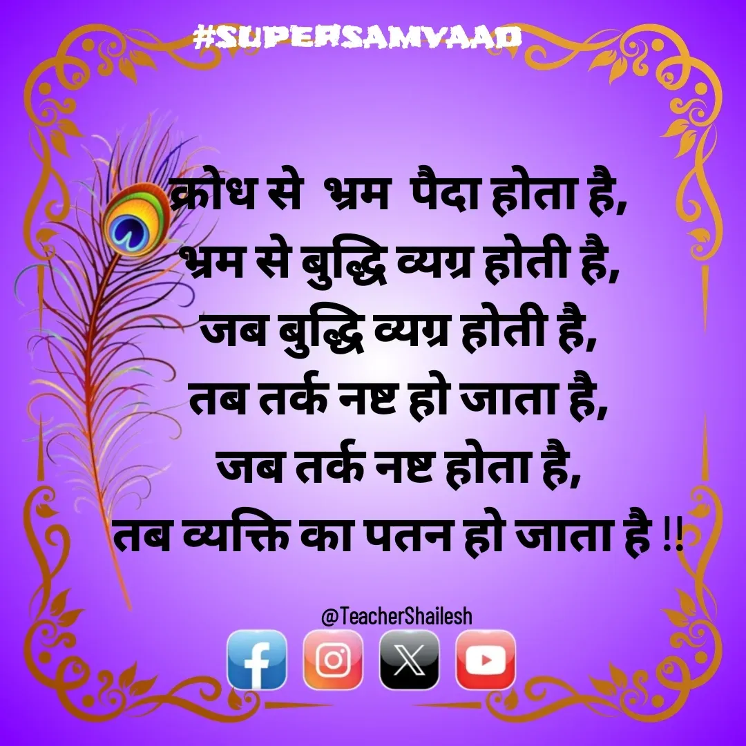 Quote by Teacher Shailesh - क्रोध से  भ्रम  पैदा होता है,
भ्रम से बुद्धि व्यग्र होती है,
जब बुद्धि व्यग्र होती है,
तब तर्क नष्ट हो जाता है,
जब तर्क नष्ट होता है,
तब व्यक्ति का पतन हो जाता है !!

@TeacherShailesh  - Made using Quotes Creator App, Post Maker App
